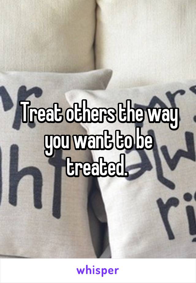 Treat others the way you want to be treated. 