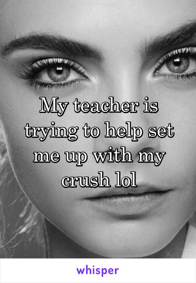 My teacher is trying to help set me up with my crush lol