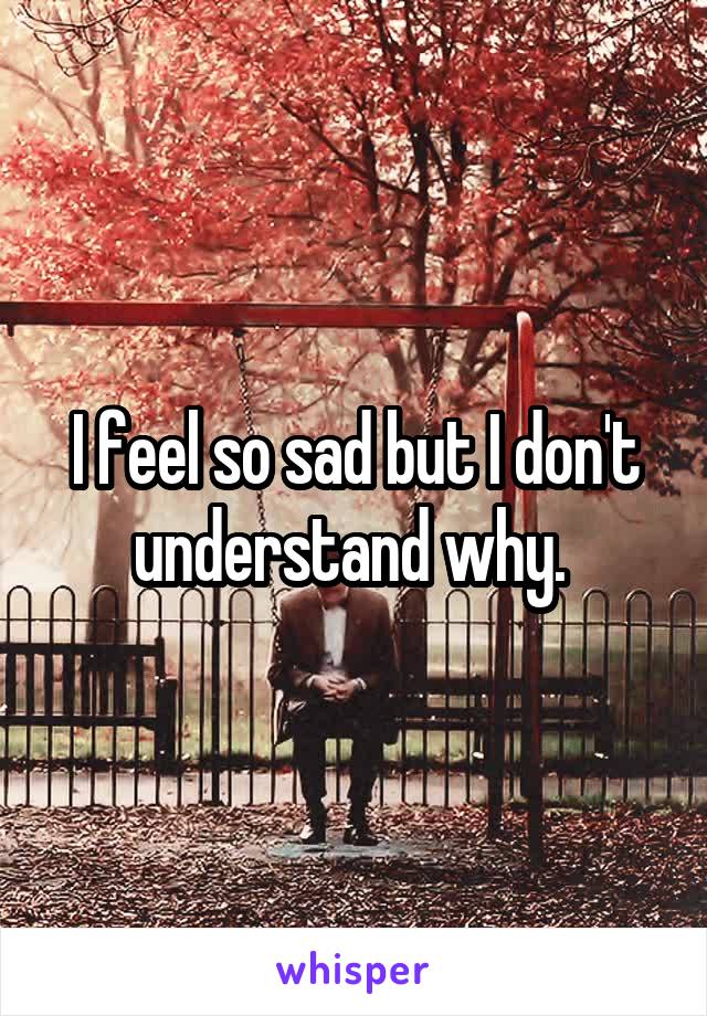 I feel so sad but I don't understand why. 