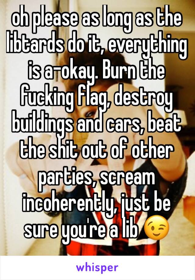 oh please as long as the libtards do it, everything is a-okay. Burn the fucking flag, destroy buildings and cars, beat the shit out of other parties, scream incoherently, just be sure you're a lib 😉