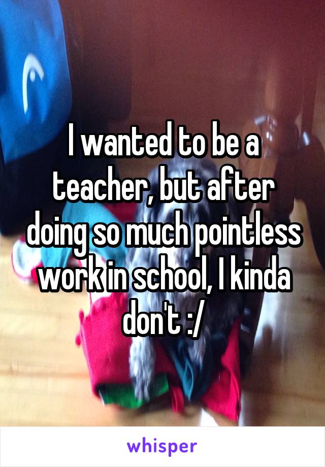 I wanted to be a teacher, but after doing so much pointless work in school, I kinda don't :/