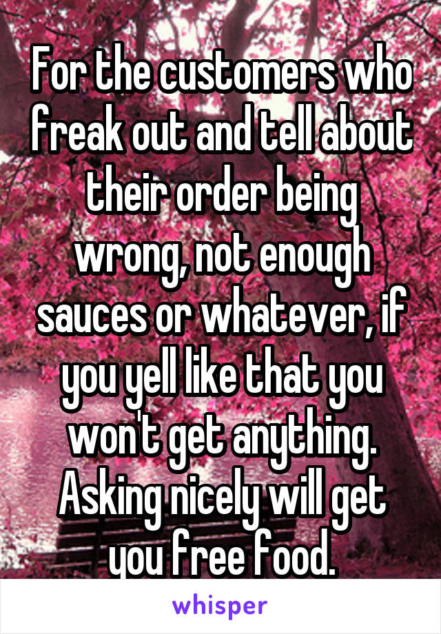 For the customers who freak out and tell about their order being wrong, not enough sauces or whatever, if you yell like that you won't get anything. Asking nicely will get you free food.