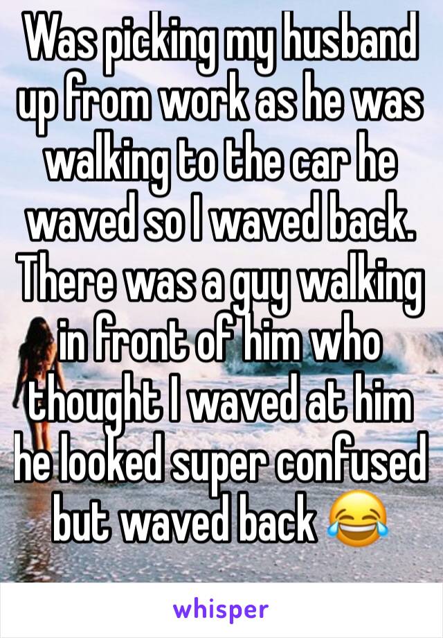 Was picking my husband up from work as he was walking to the car he waved so I waved back. There was a guy walking in front of him who thought I waved at him he looked super confused but waved back 😂