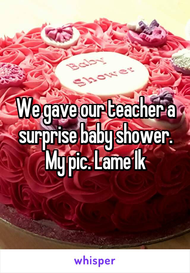 We gave our teacher a surprise baby shower. My pic. Lame Ik