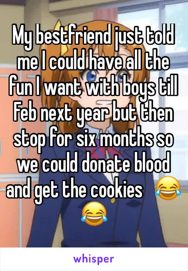 My bestfriend just told me I could have all the fun I want with boys till Feb next year but then stop for six months so we could donate blood and get the cookies   😂😂