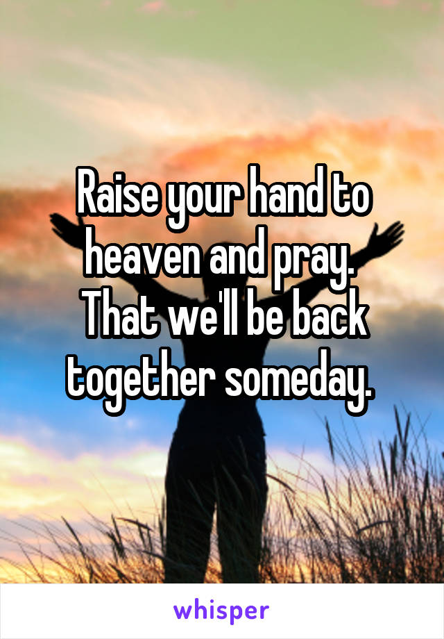 Raise your hand to heaven and pray. 
That we'll be back together someday. 
