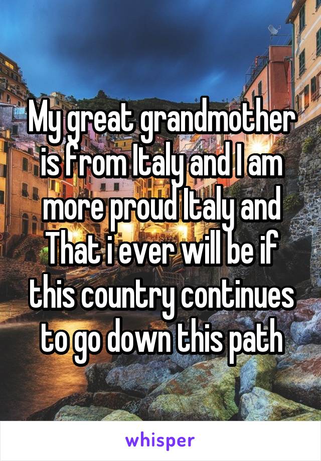 My great grandmother is from Italy and I am more proud Italy and That i ever will be if this country continues to go down this path