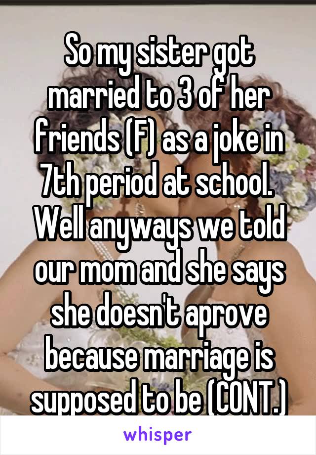 So my sister got married to 3 of her friends (F) as a joke in 7th period at school. 
Well anyways we told our mom and she says she doesn't aprove because marriage is supposed to be (CONT.)