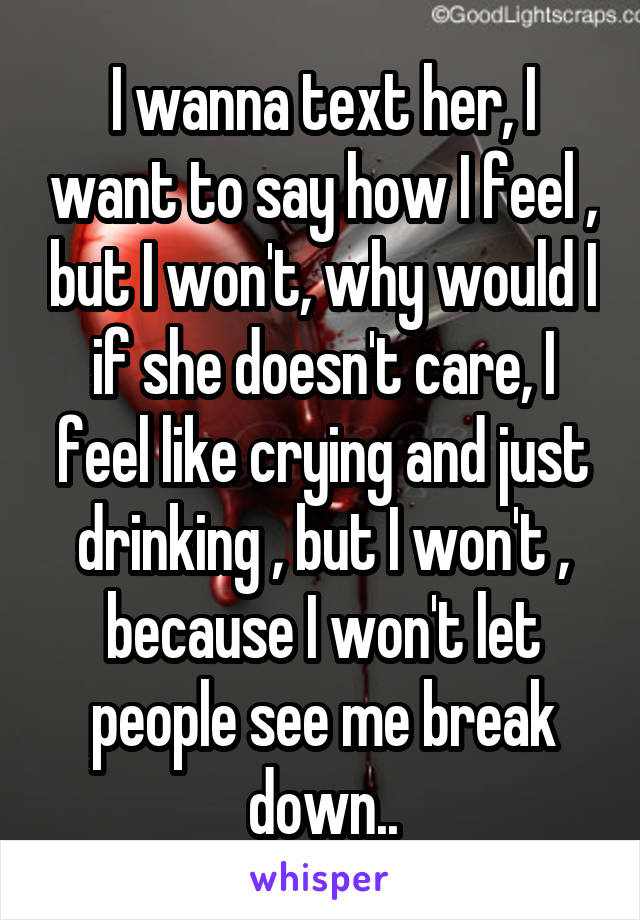 I wanna text her, I want to say how I feel , but I won't, why would I if she doesn't care, I feel like crying and just drinking , but I won't , because I won't let people see me break down..