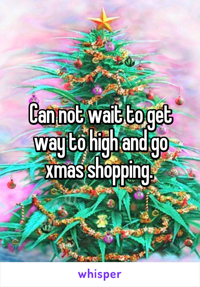 Can not wait to get way to high and go xmas shopping. 