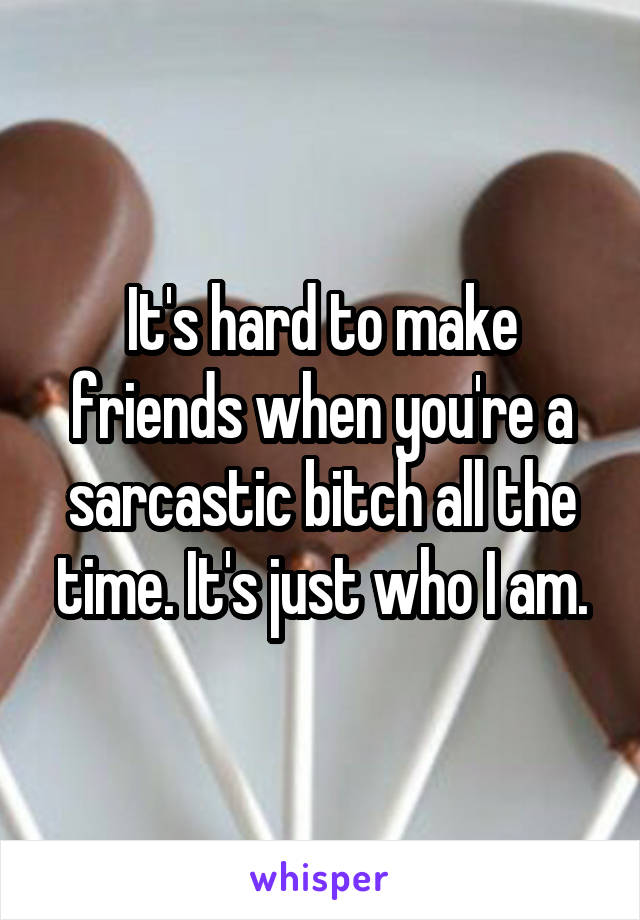 It's hard to make friends when you're a sarcastic bitch all the time. It's just who I am.