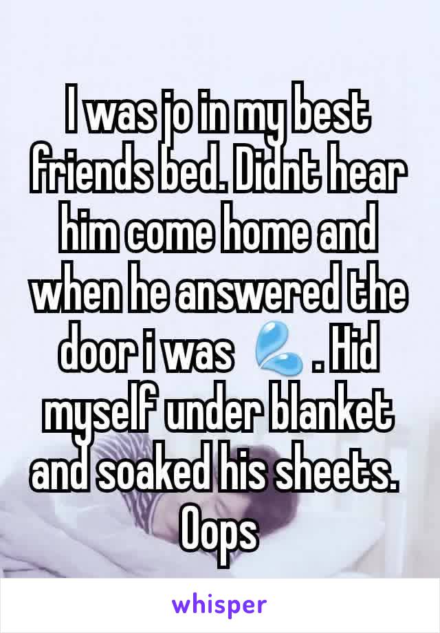 I was jo in my best friends bed. Didnt hear him come home and when he answered the door i was 💦. Hid myself under blanket and soaked his sheets. 
Oops