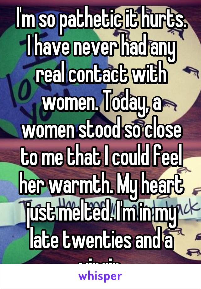 I'm so pathetic it hurts. I have never had any real contact with women. Today, a women stood so close to me that I could feel her warmth. My heart just melted. I'm in my late twenties and a virgin.