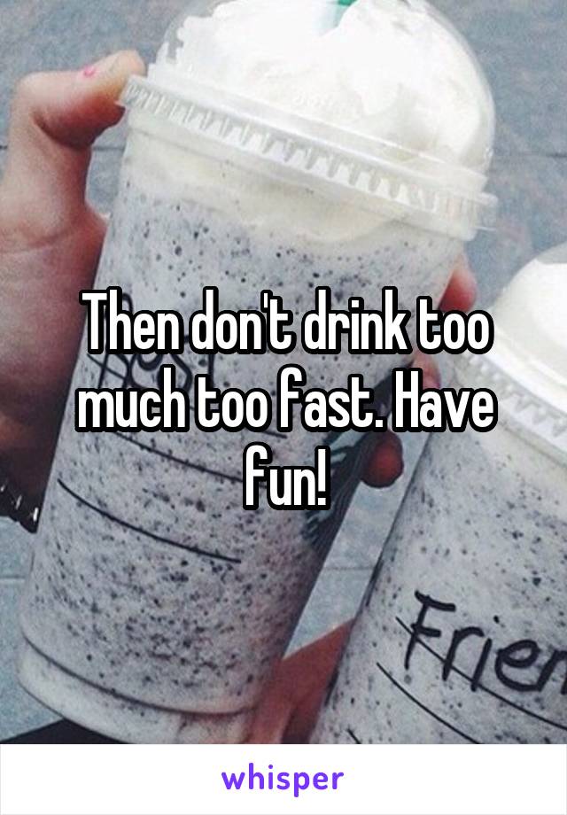 Then don't drink too much too fast. Have fun!