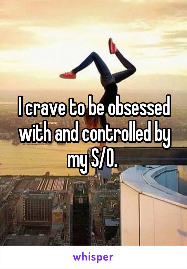 I crave to be obsessed with and controlled by my S/O. 