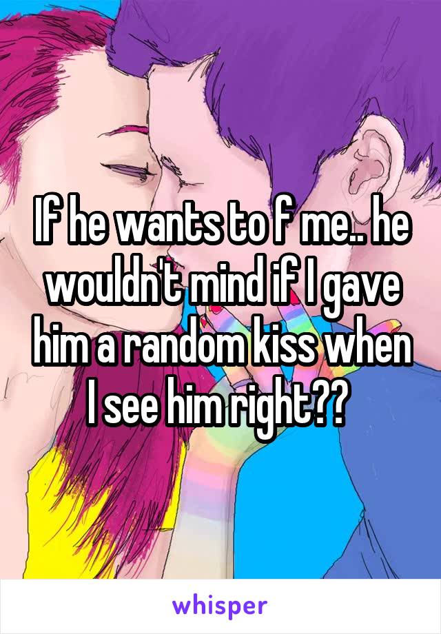 If he wants to f me.. he wouldn't mind if I gave him a random kiss when I see him right?? 