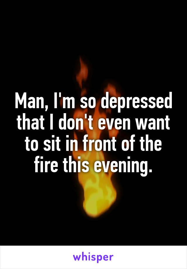 Man, I'm so depressed that I don't even want to sit in front of the fire this evening.