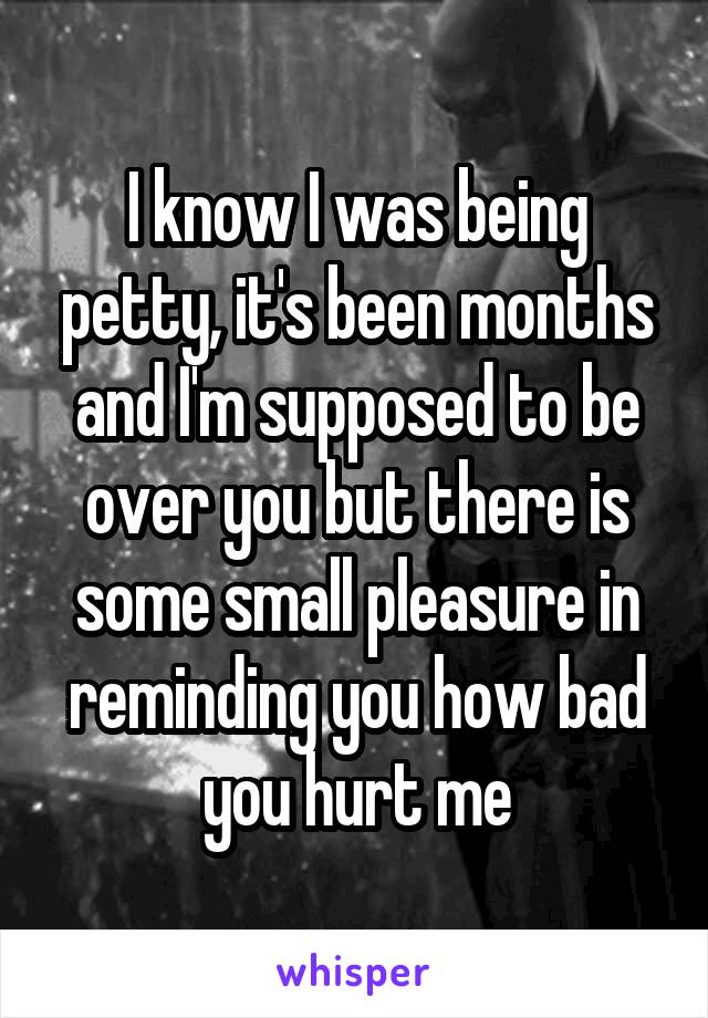 I know I was being petty, it's been months and I'm supposed to be over you but there is some small pleasure in reminding you how bad you hurt me