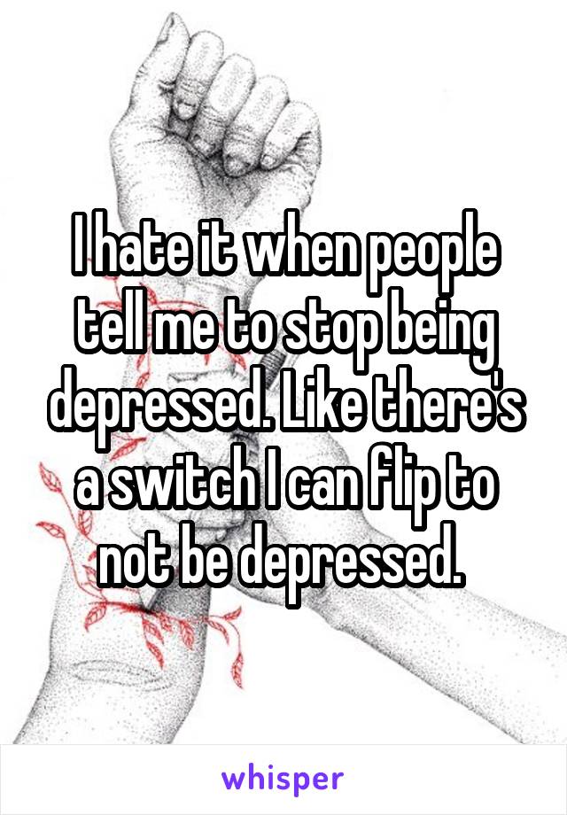 I hate it when people tell me to stop being depressed. Like there's a switch I can flip to not be depressed. 