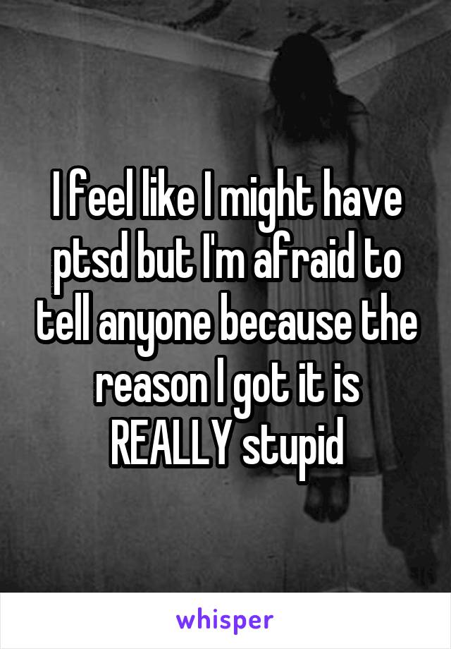 I feel like I might have ptsd but I'm afraid to tell anyone because the reason I got it is REALLY stupid