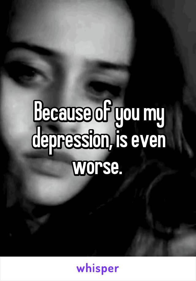 Because of you my depression, is even worse. 