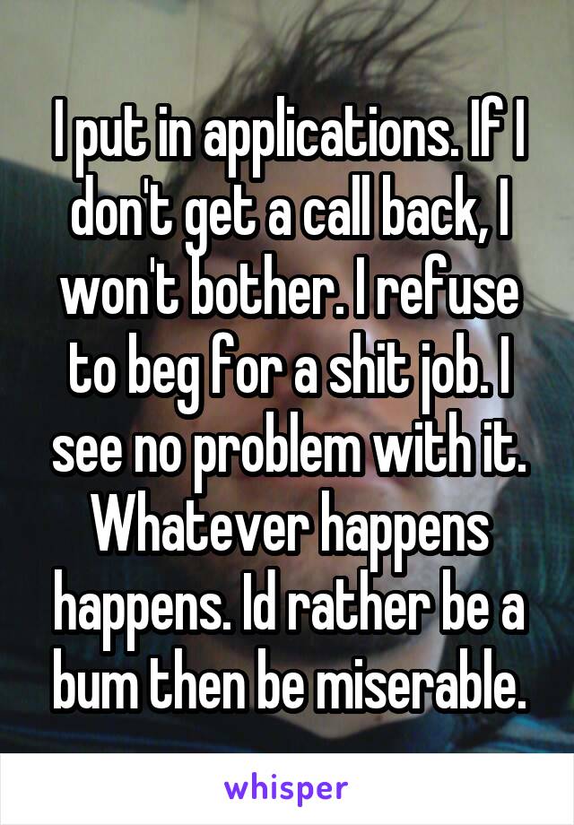 I put in applications. If I don't get a call back, I won't bother. I refuse to beg for a shit job. I see no problem with it. Whatever happens happens. Id rather be a bum then be miserable.