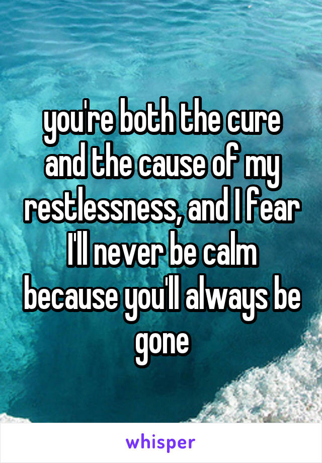 you're both the cure and the cause of my restlessness, and I fear I'll never be calm because you'll always be gone