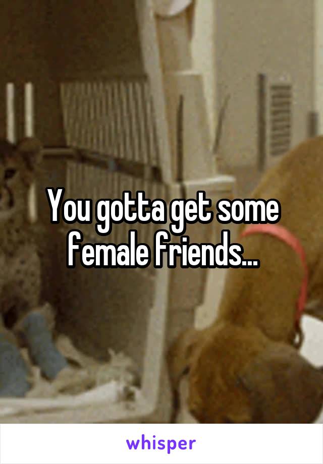 You gotta get some female friends...