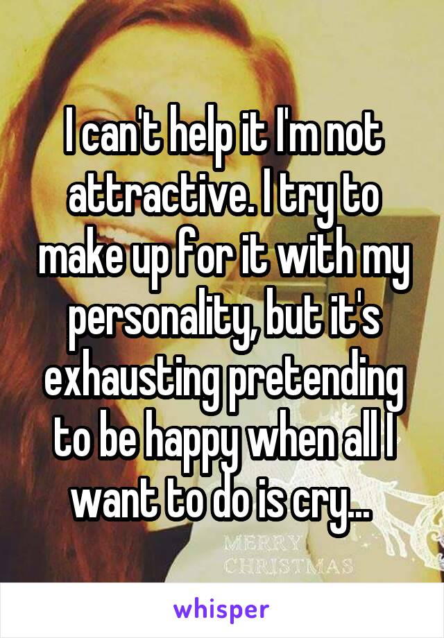 I can't help it I'm not attractive. I try to make up for it with my personality, but it's exhausting pretending to be happy when all I want to do is cry... 