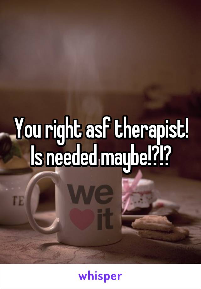 You right asf therapist! Is needed maybe!?!?