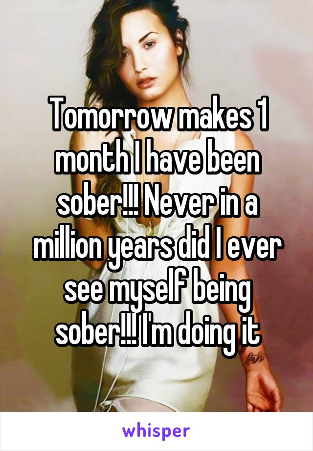 Tomorrow makes 1 month I have been sober!!! Never in a million years did I ever see myself being sober!!! I'm doing it