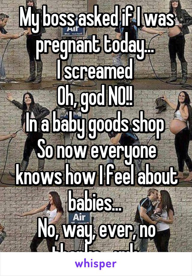 My boss asked if I was pregnant today... 
I screamed 
Oh, god NO!! 
In a baby goods shop 
So now everyone knows how I feel about babies... 
No, way, ever, no thanks... yuk 