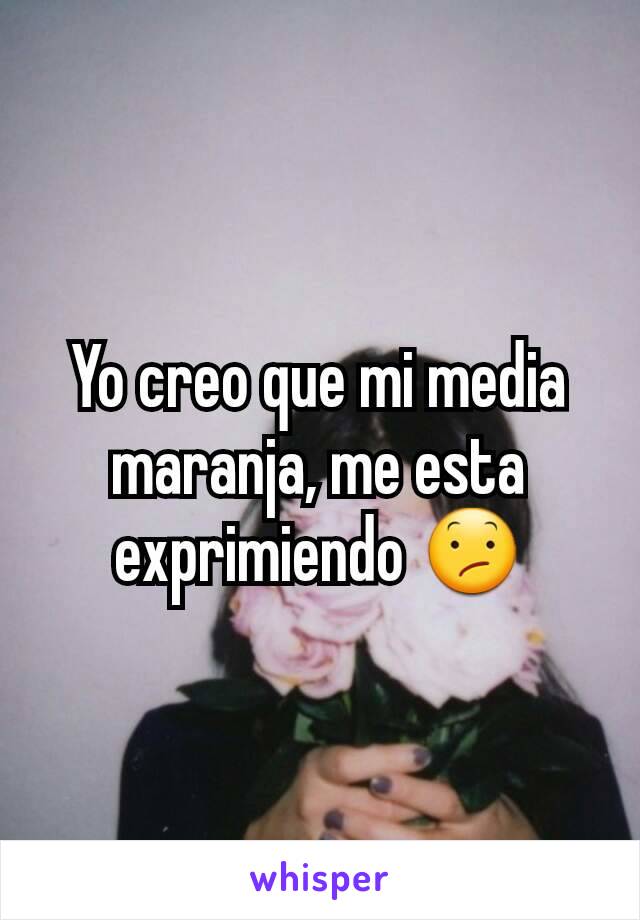 Yo creo que mi media maranja, me esta exprimiendo 😕