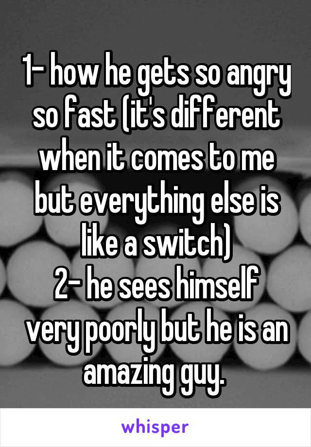 1- how he gets so angry so fast (it's different when it comes to me but everything else is like a switch)
2- he sees himself very poorly but he is an amazing guy. 