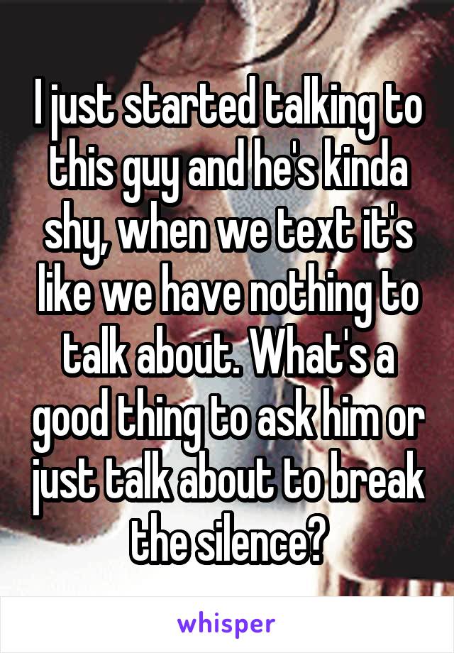 I just started talking to this guy and he's kinda shy, when we text it's like we have nothing to talk about. What's a good thing to ask him or just talk about to break the silence?