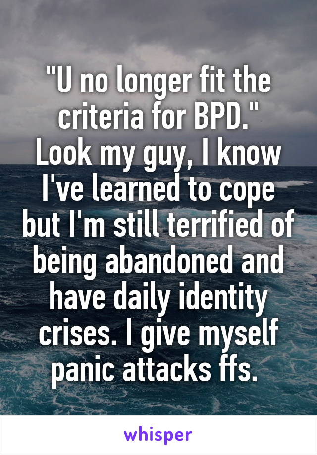 "U no longer fit the criteria for BPD."
Look my guy, I know I've learned to cope but I'm still terrified of being abandoned and have daily identity crises. I give myself panic attacks ffs. 