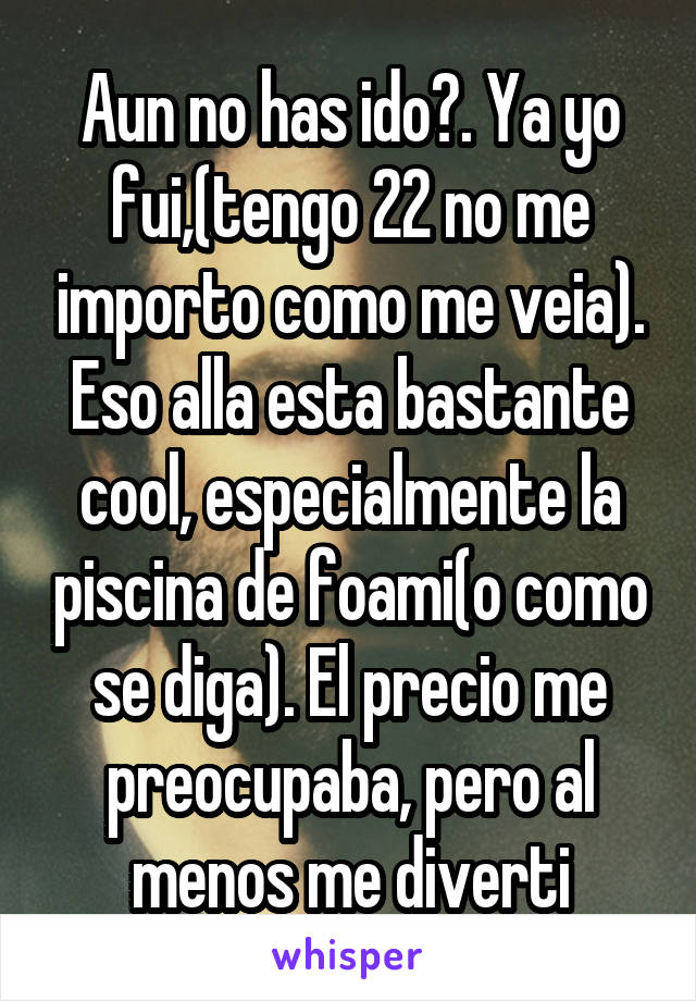 Aun no has ido?. Ya yo fui,(tengo 22 no me importo como me veia). Eso alla esta bastante cool, especialmente la piscina de foami(o como se diga). El precio me preocupaba, pero al menos me diverti