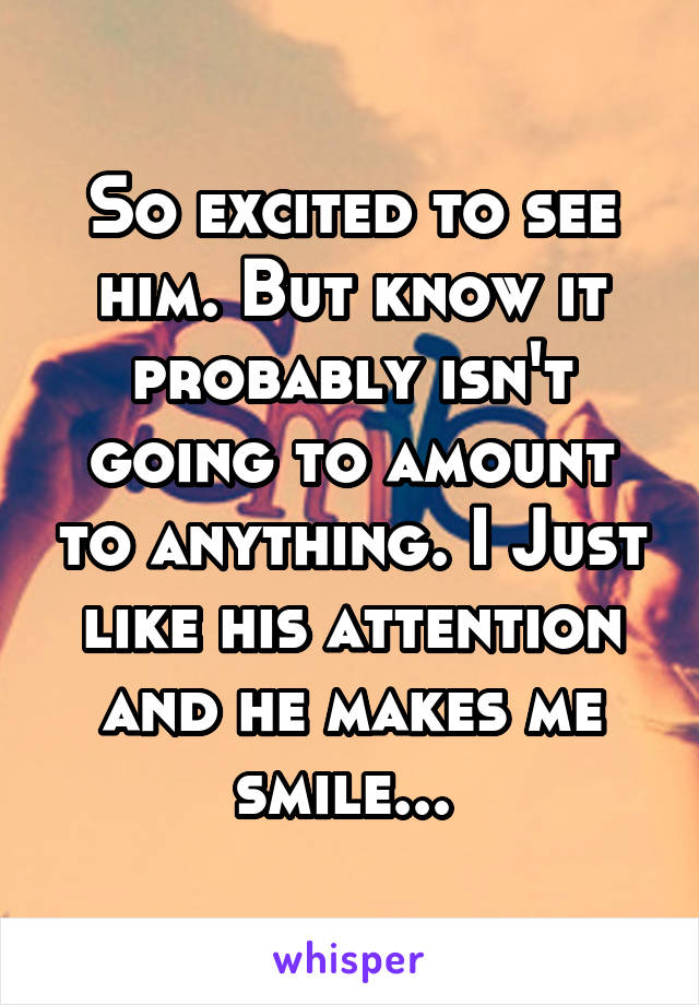 So excited to see him. But know it probably isn't going to amount to anything. I Just like his attention and he makes me smile... 