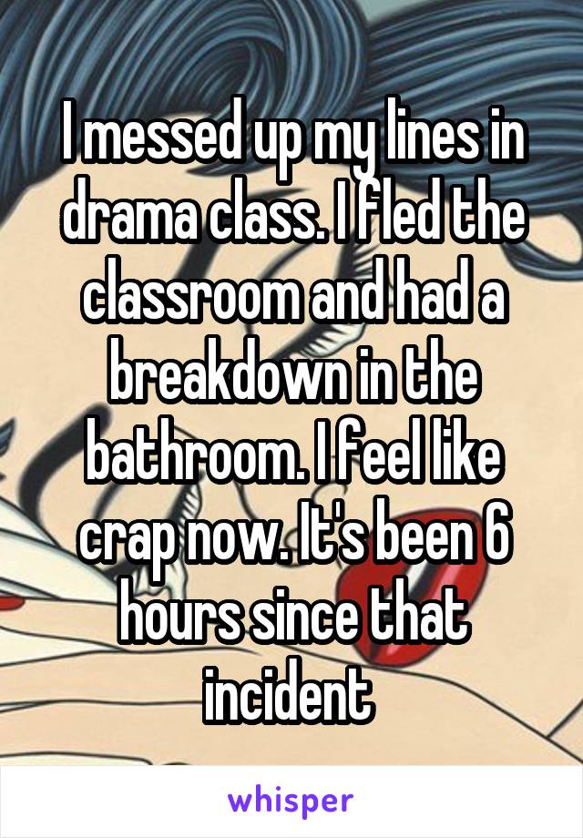 I messed up my lines in drama class. I fled the classroom and had a breakdown in the bathroom. I feel like crap now. It's been 6 hours since that incident 