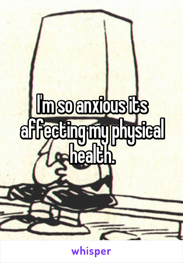 I'm so anxious its affecting my physical health.