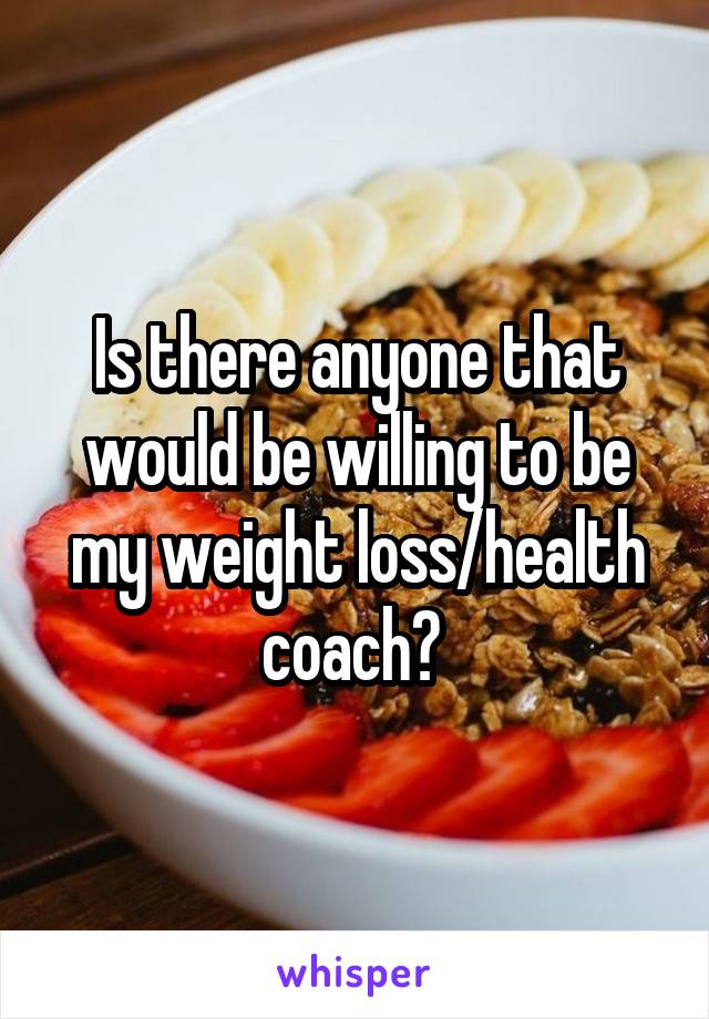 Is there anyone that would be willing to be my weight loss/health coach? 