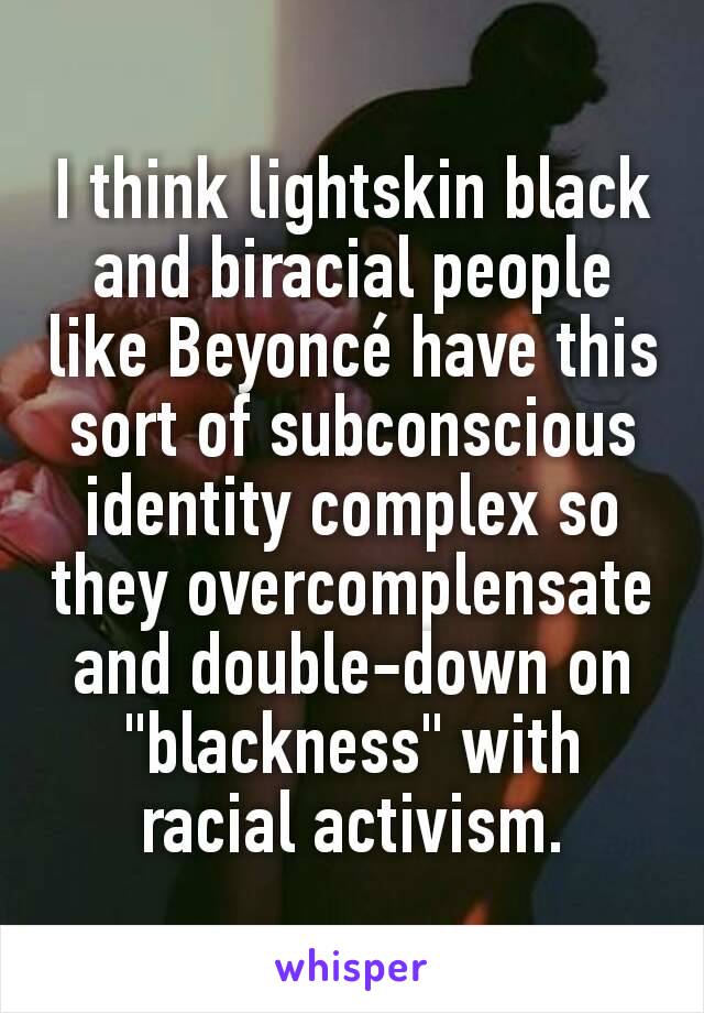 I think lightskin black and biracial people like Beyoncé have this sort of subconscious identity complex so they overcomplensate and double-down on "blackness" with racial activism.