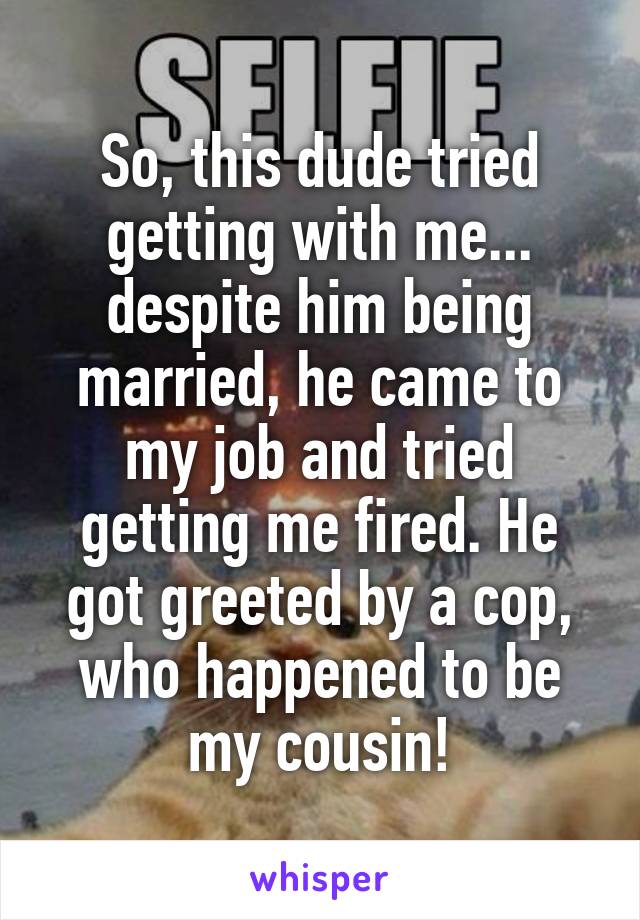 So, this dude tried getting with me... despite him being married, he came to my job and tried getting me fired. He got greeted by a cop, who happened to be my cousin!