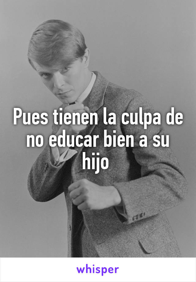 Pues tienen la culpa de no educar bien a su hijo 