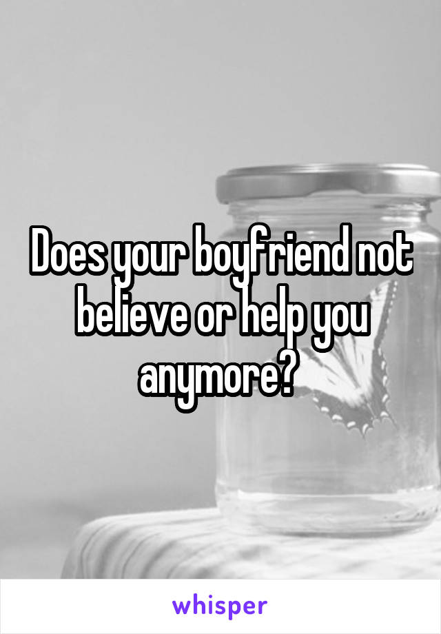 Does your boyfriend not believe or help you anymore? 