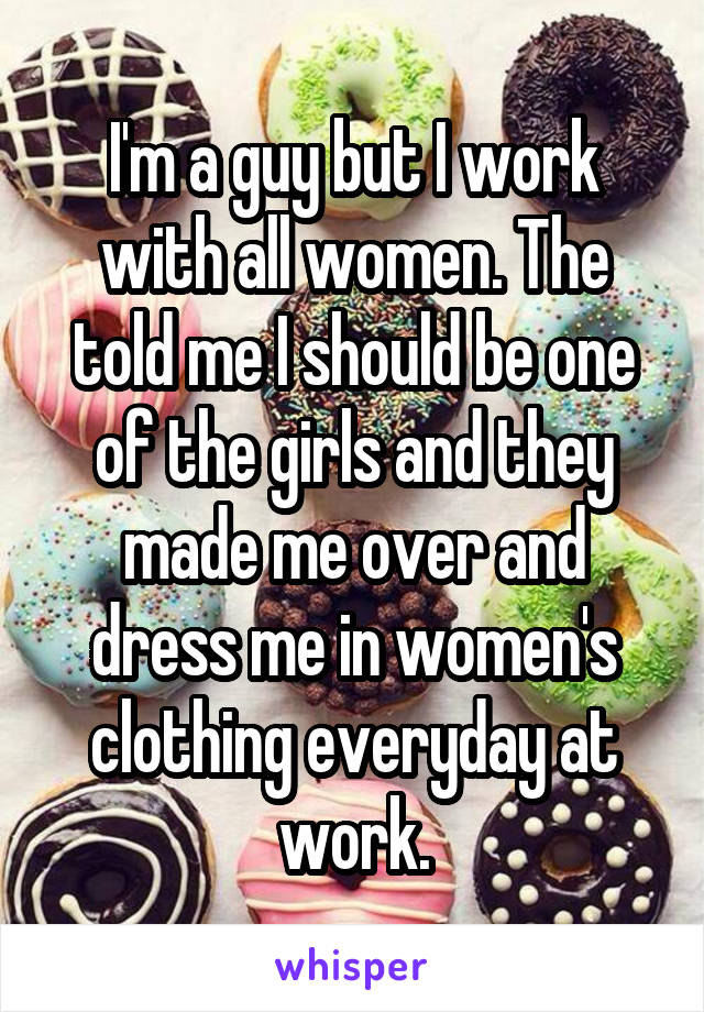 I'm a guy but I work with all women. The told me I should be one of the girls and they made me over and dress me in women's clothing everyday at work.