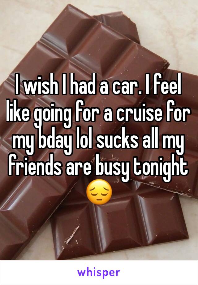 I wish I had a car. I feel like going for a cruise for my bday lol sucks all my friends are busy tonight 😔