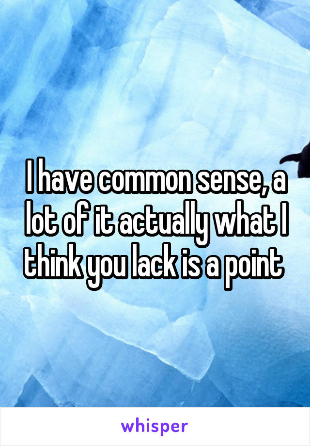 I have common sense, a lot of it actually what I think you lack is a point 