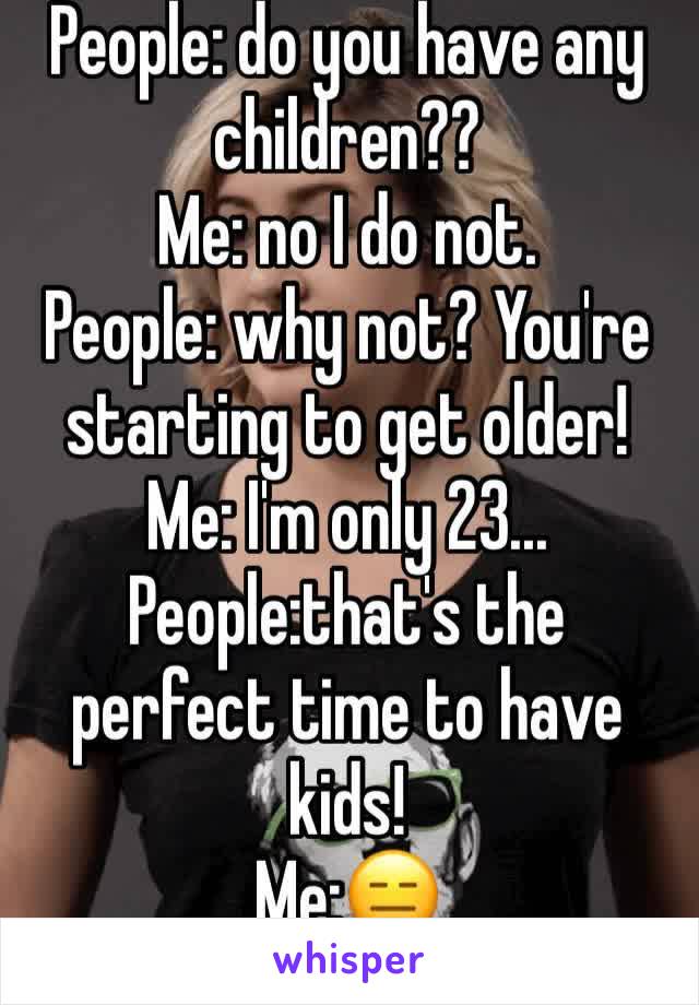 People: do you have any children??
Me: no I do not.
People: why not? You're starting to get older! 
Me: I'm only 23...
People:that's the perfect time to have kids!
Me:😑