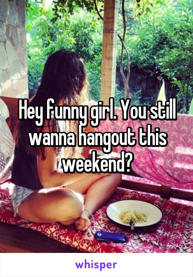 Hey funny girl. You still wanna hangout this weekend?